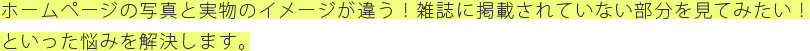ホームページの写真と実物のイメージが違う！雑誌に掲載されていない部分を見てみたい！といった悩みを解決します。